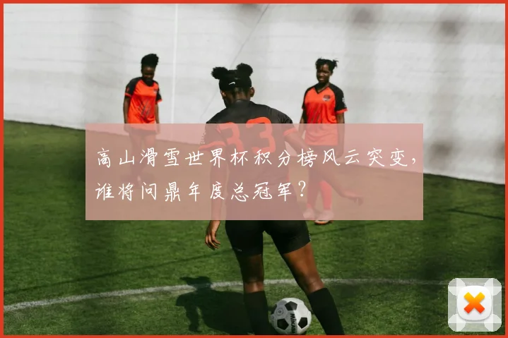 高山滑雪世界杯积分榜风云突变，谁将问鼎年度总冠军？