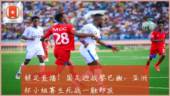 锁定直播！国足迎战黎巴嫩，亚洲杯小组赛生死战一触即发