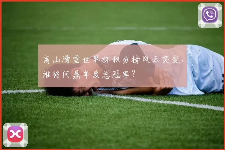 高山滑雪世界杯积分榜风云突变，谁将问鼎年度总冠军？