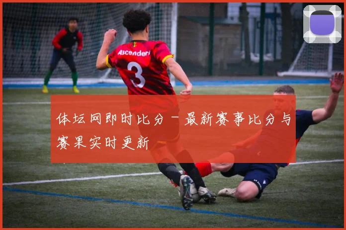 体坛网即时比分 - 最新赛事比分与赛果实时更新