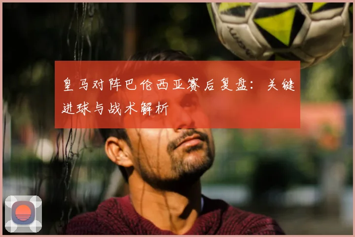 皇马对阵巴伦西亚赛后复盘：关键进球与战术解析