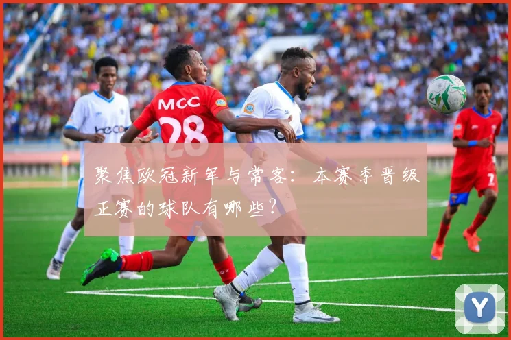 聚焦欧冠新军与常客：本赛季晋级正赛的球队有哪些？