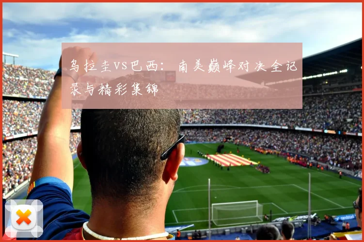 乌拉圭vs巴西：南美巅峰对决全记录与精彩集锦
