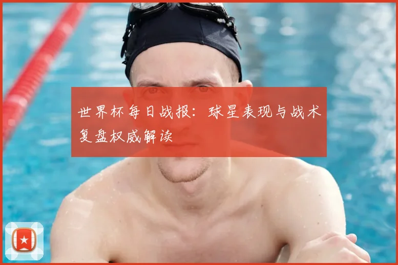 世界杯每日战报：球星表现与战术复盘权威解读