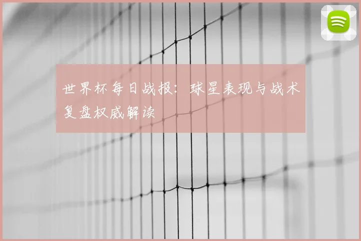 世界杯每日战报：球星表现与战术复盘权威解读