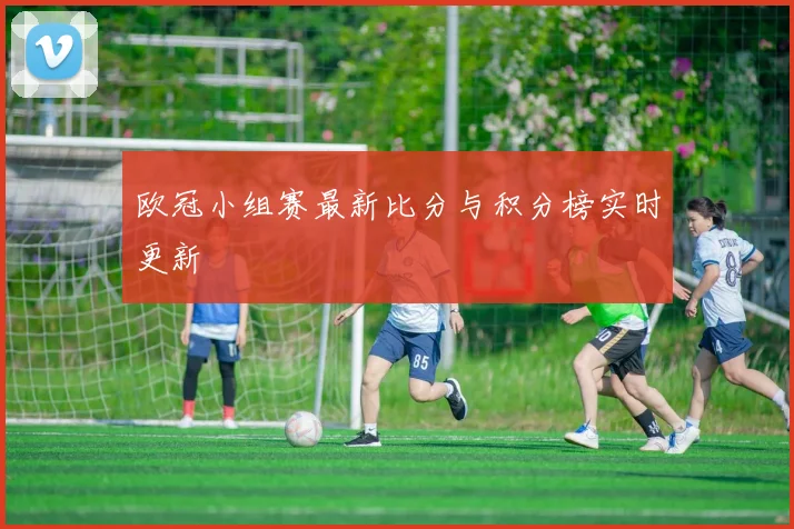 欧冠小组赛最新比分与积分榜实时更新