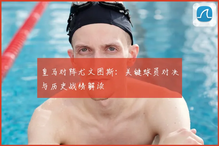 皇马对阵尤文图斯：关键球员对决与历史战绩解读