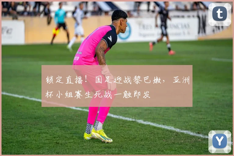 锁定直播！国足迎战黎巴嫩，亚洲杯小组赛生死战一触即发