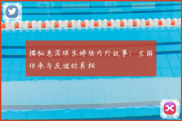 揭秘惠若琪朱婷场内外故事：女排传承与友谊的真相