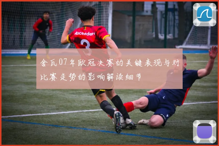 舍瓦07年欧冠决赛的关键表现与对比赛走势的影响解读细节