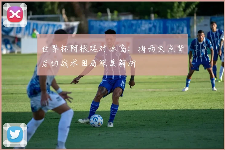 世界杯阿根廷对冰岛:梅西失点背后的战术困局深度解析