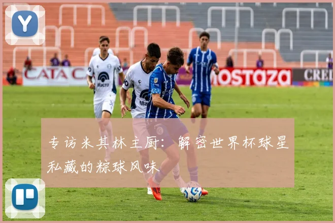 专访米其林主厨：解密世界杯球星私藏的粽球风味