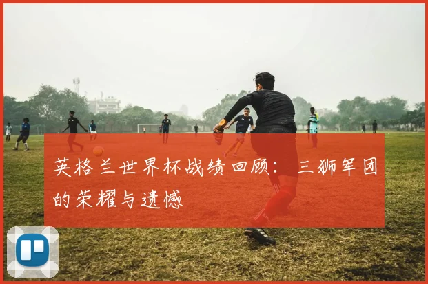 英格兰世界杯战绩回顾：三狮军团的荣耀与遗憾