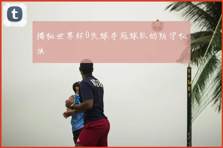揭秘世界杯0失球夺冠球队的防守秘诀