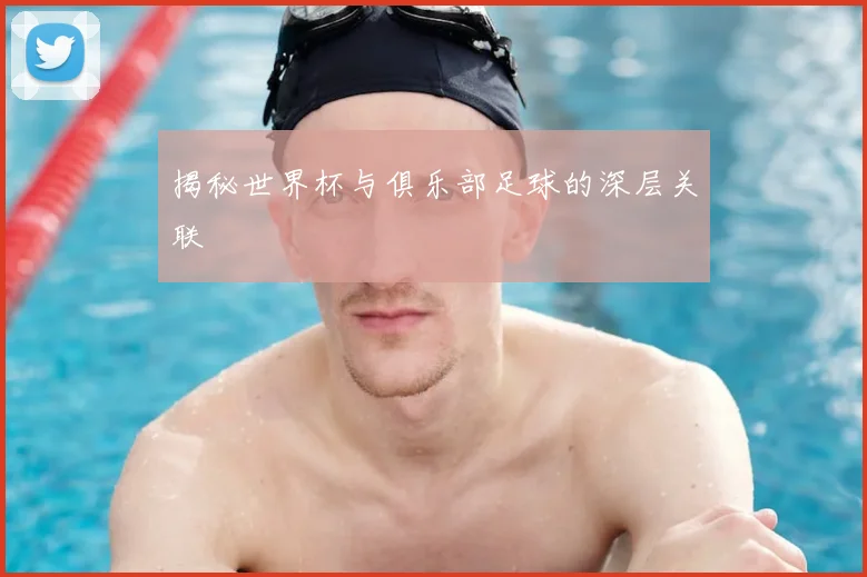 揭秘世界杯与俱乐部足球的深层关联