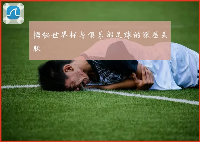 揭秘世界杯与俱乐部足球的深层关联