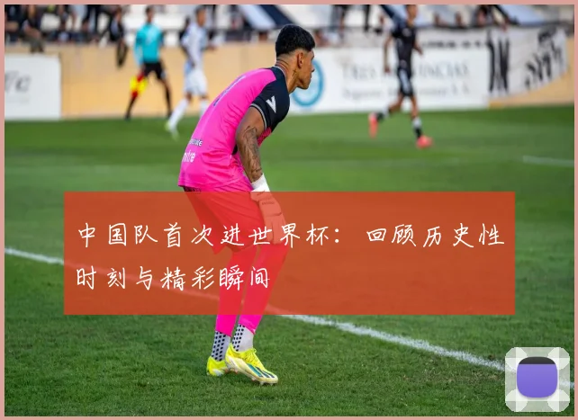中国队首次进世界杯:回顾历史性时刻与精彩瞬间