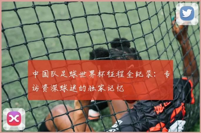 中国队足球世界杯征程全纪录：专访资深球迷的独家记忆