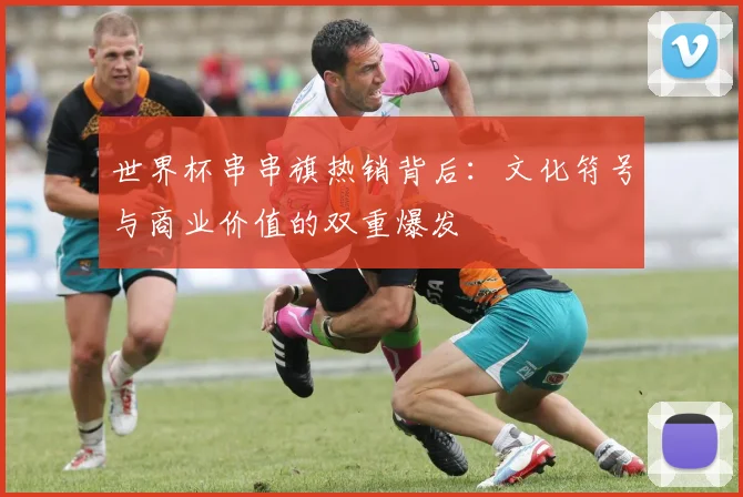 世界杯串串旗热销背后:文化符号与商业价值的双重爆发
