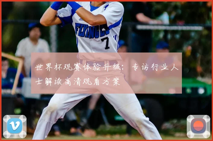 世界杯观赛体验升级：专访行业人士解读高清观看方案