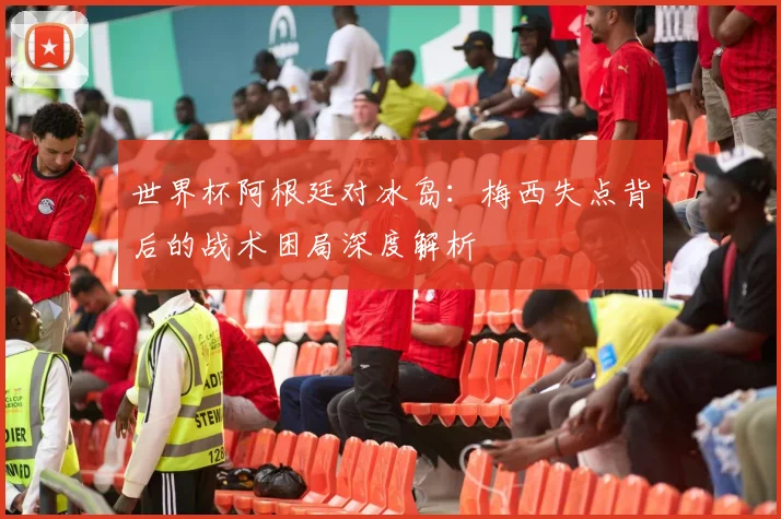 世界杯阿根廷对冰岛：梅西失点背后的战术困局深度解析