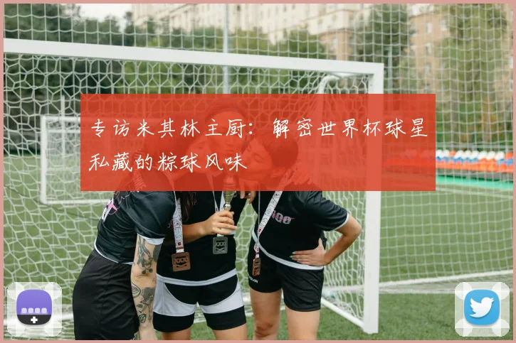 专访米其林主厨：解密世界杯球星私藏的粽球风味
